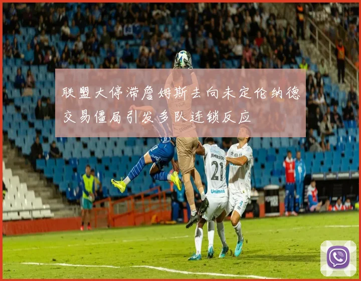 联盟大停滞詹姆斯去向未定伦纳德交易僵局引发多队连锁反应